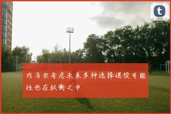 内马尔考虑未来多种选择退役可能性也在权衡之中