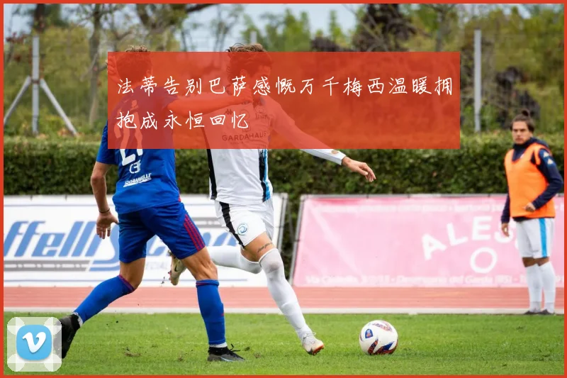 法蒂告别巴萨感慨万千梅西温暖拥抱成永恒回忆