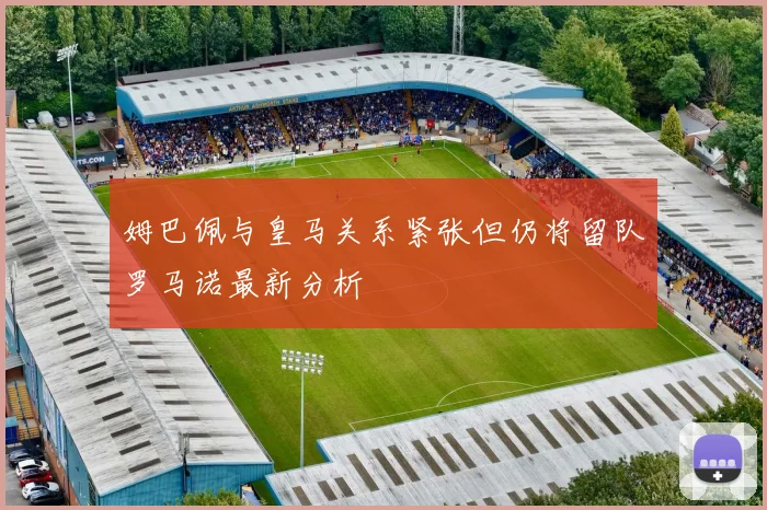姆巴佩与皇马关系紧张但仍将留队罗马诺最新分析