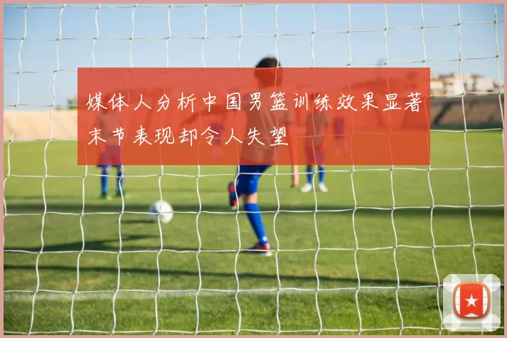 媒体人分析中国男篮训练效果显著末节表现却令人失望