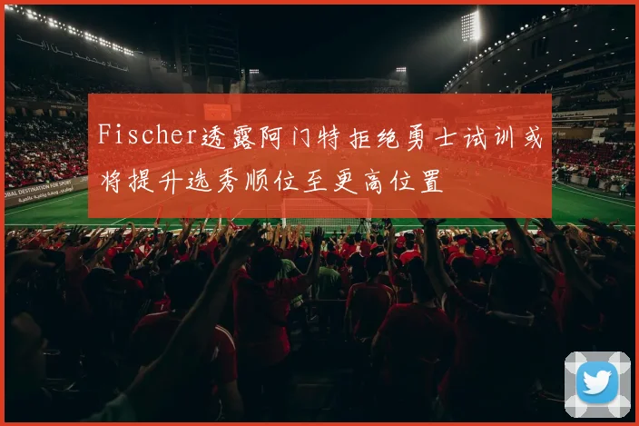 Fischer透露阿门特拒绝勇士试训或将提升选秀顺位至更高位置