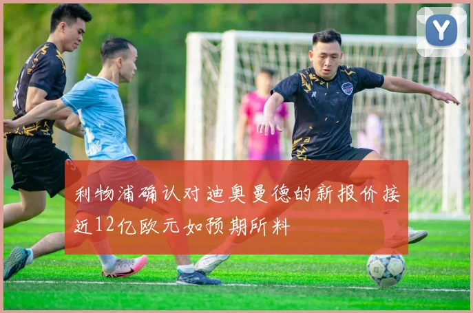 利物浦确认对迪奥曼德的新报价接近12亿欧元如预期所料