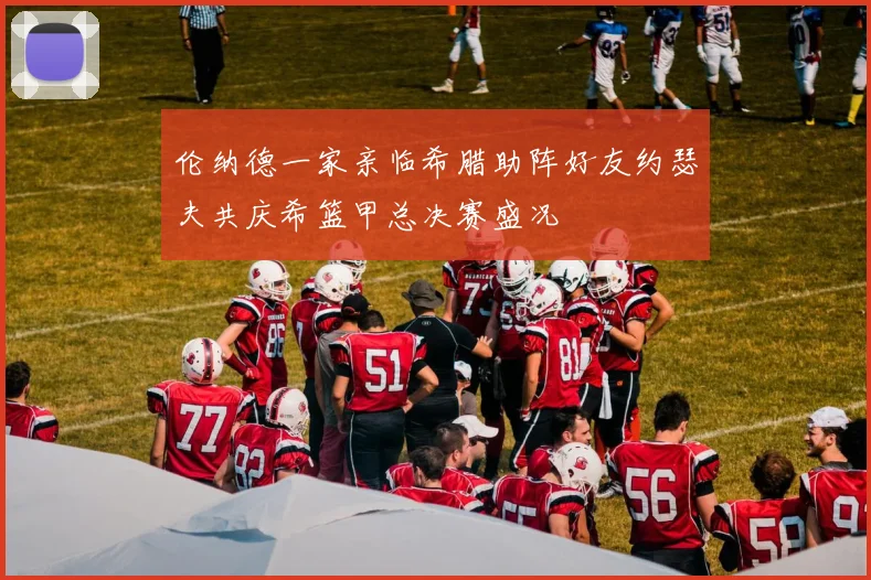 伦纳德一家亲临希腊助阵好友约瑟夫共庆希篮甲总决赛盛况