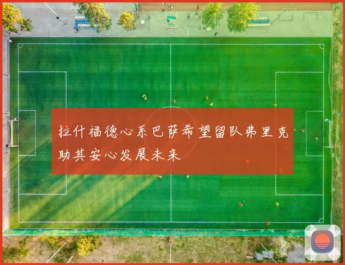 拉什福德心系巴萨希望留队弗里克助其安心发展未来