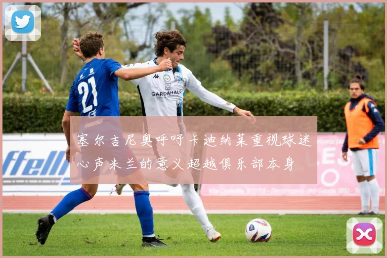 塞尔吉尼奥呼吁卡迪纳莱重视球迷心声米兰的意义超越俱乐部本身