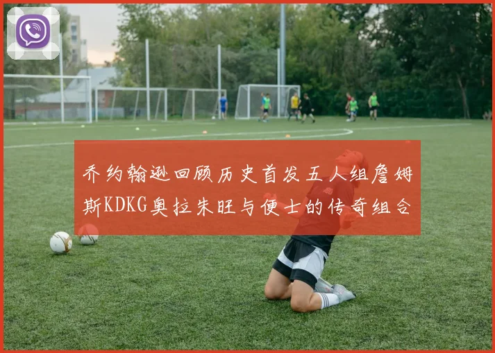 乔约翰逊回顾历史首发五人组詹姆斯KDKG奥拉朱旺与便士的传奇组合