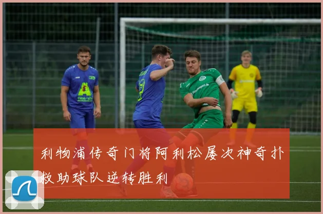 利物浦传奇门将阿利松屡次神奇扑救助球队逆转胜利