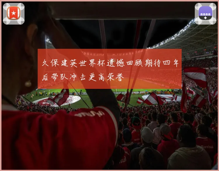 久保建英世界杯遗憾回顾期待四年后带队冲击更高荣誉