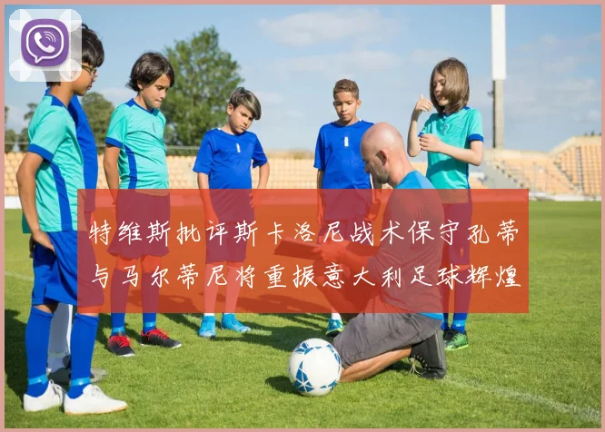 特维斯批评斯卡洛尼战术保守孔蒂与马尔蒂尼将重振意大利足球辉煌