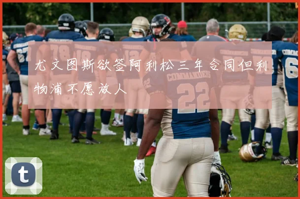 尤文图斯欲签阿利松三年合同但利物浦不愿放人