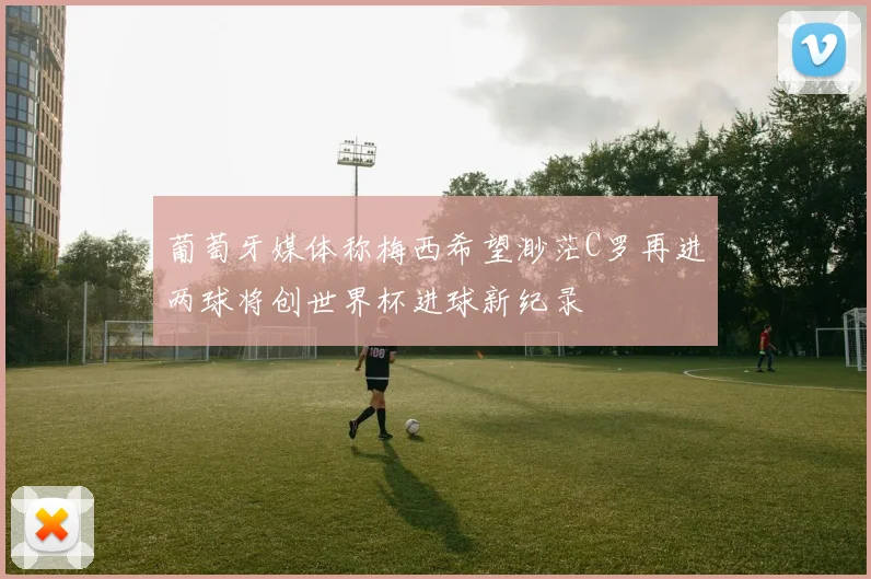 葡萄牙媒体称梅西希望渺茫C罗再进两球将创世界杯进球新纪录