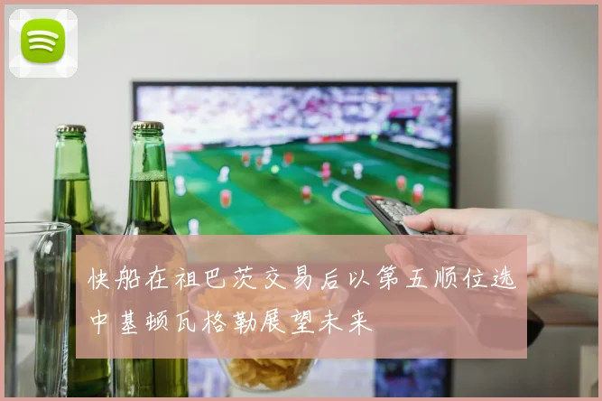 快船在祖巴茨交易后以第五顺位选中基顿瓦格勒展望未来